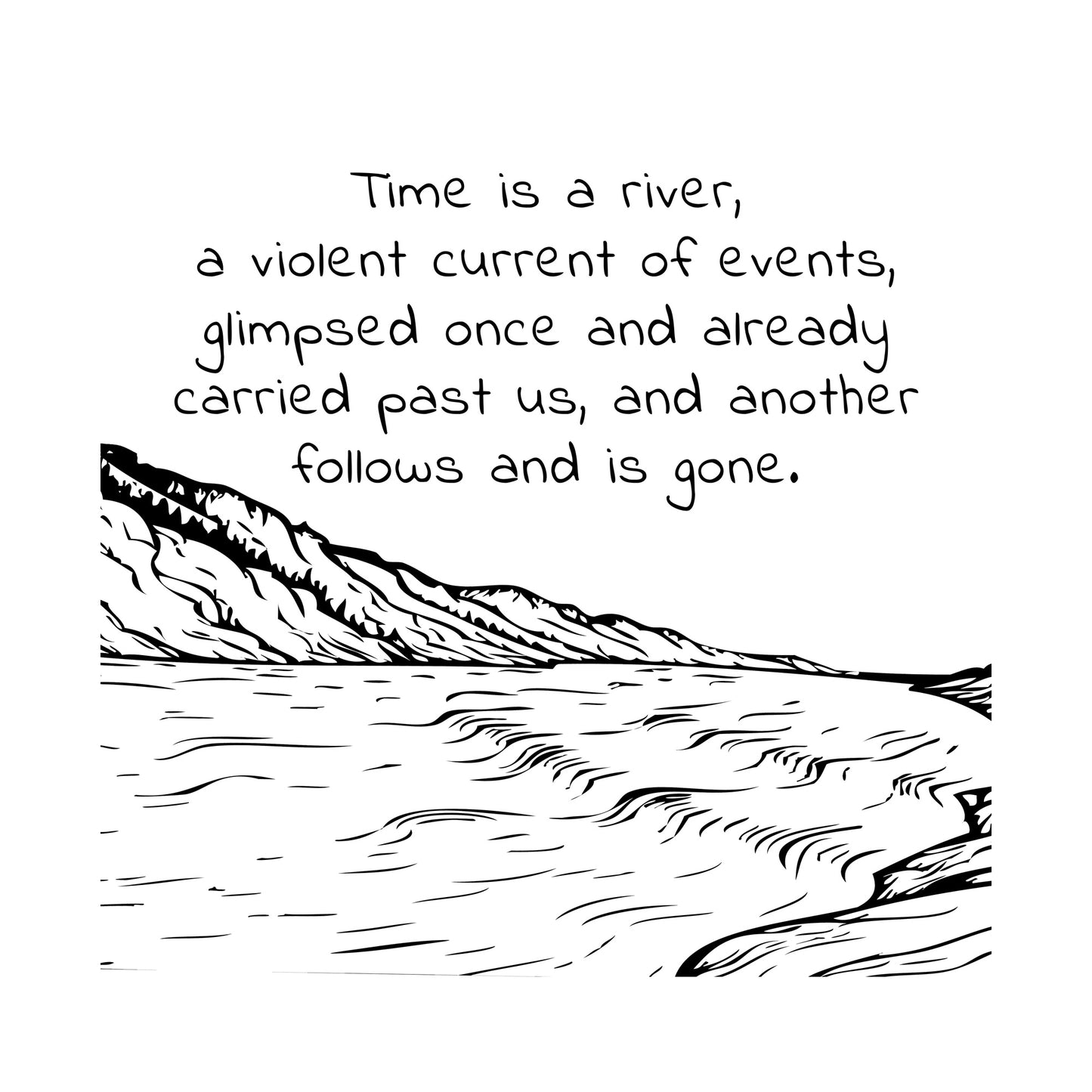 Black ink on white background" Time is a river, a violent current of events, glimpsed once and already carried past us, nd another follows and is gone" line drawing of a rushing river with a mountain in the distance.