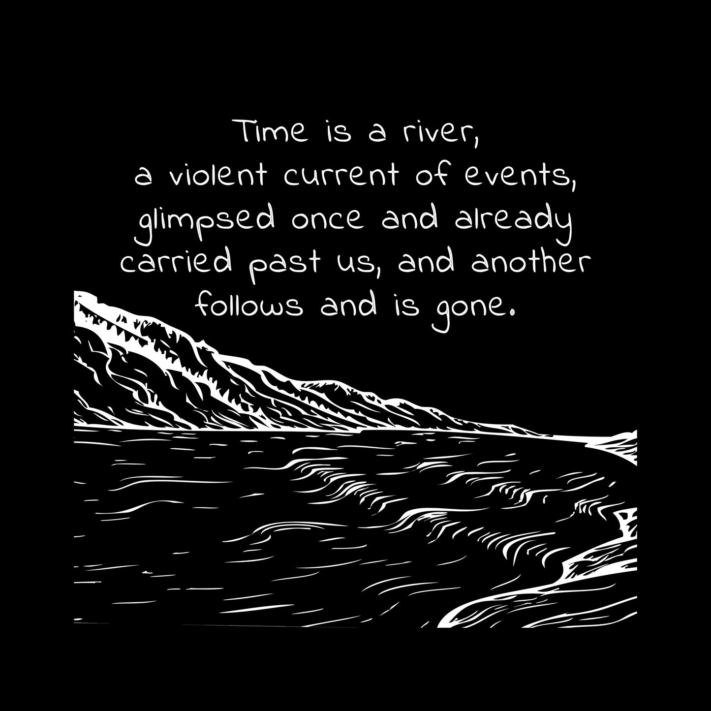 White ink on black background"Time is a river, a violent current of events, glimpsed once and already carried past us, nd another follows and is gone" line drawing of a rushing river with a mountain in the distance.