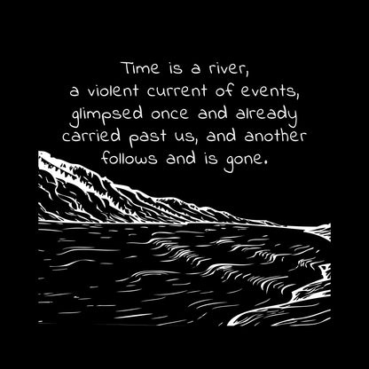 White ink on black background"Time is a river, a violent current of events, glimpsed once and already carried past us, nd another follows and is gone" line drawing of a rushing river with a mountain in the distance.